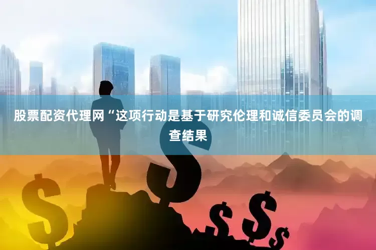 股票配资代理网“这项行动是基于研究伦理和诚信委员会的调查结果