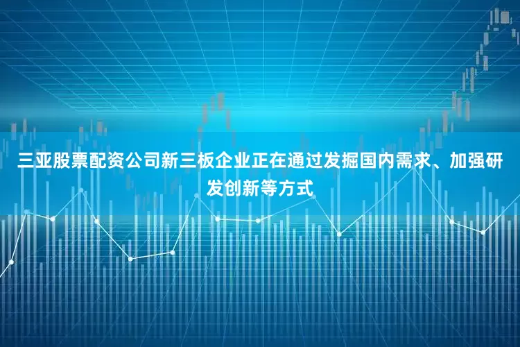 三亚股票配资公司新三板企业正在通过发掘国内需求、加强研发创新等方式