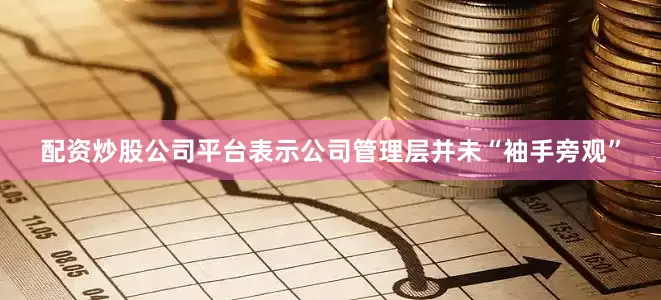 配资炒股公司平台表示公司管理层并未“袖手旁观”