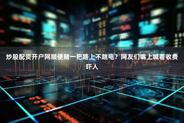 炒股配资开户网顺便赌一把路上不跳电？网友们嘴上喊着收费吓人